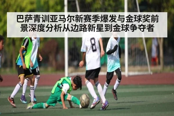 巴萨青训亚马尔新赛季爆发与金球奖前景深度分析从边路新星到金球争夺者