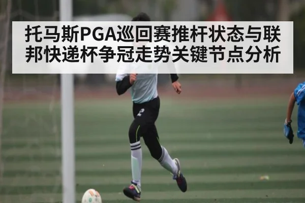 托马斯PGA巡回赛推杆状态与联邦快递杯争冠走势关键节点分析
