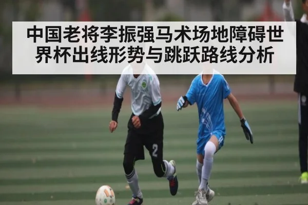 中国老将李振强马术场地障碍世界杯出线形势与跳跃路线分析