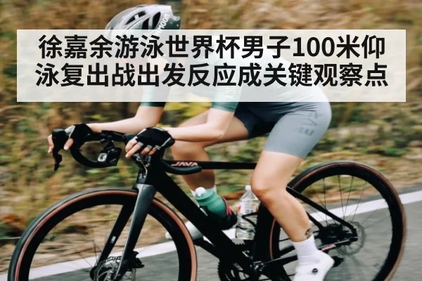 徐嘉余游泳世界杯男子100米仰泳复出战出发反应成关键观察点