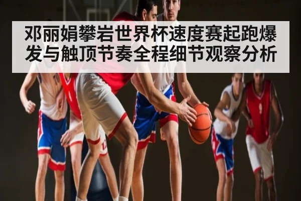 邓丽娟攀岩世界杯速度赛起跑爆发与触顶节奏全程细节观察分析